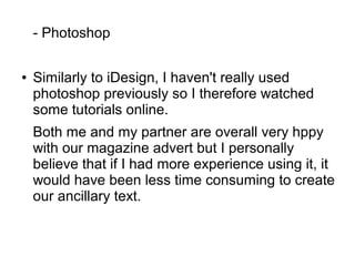 - Photoshop
● Similarly to iDesign, I haven't really used
photoshop previously so I therefore watched
some tutorials online.
Both me and my partner are overall very hppy
with our magazine advert but I personally
believe that if I had more experience using it, it
would have been less time consuming to create
our ancillary text.
 