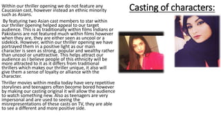 Casting of characters:Within our thriller opening we do not feature any
Caucasian cast, however instead an ethnic minority
such as Asians.
By featuring two Asian cast members to star within
our thriller opening helped appeal to our target
audience. This is as traditionally within films Indians or
Pakistanis are not featured much within films however
when they are, they are either seen as uncool or a
sidekick. However, within our thriller opening we have
portrayed them in a positive light as our main
character is seen as strong, popular and wealthy rather
than uncool or unattractive. This helps attract our
audience as I believe people of this ethnicity will be
more attracted to it as it differs from traditional
thrillers which makes our thriller unique, it also will
give them a sense of loyalty or alliance with the
character.
Thriller movies within media today have very repetitive
storylines and teenagers often become bored however
by making our casting original it will allow the audience
to watch something new. Also as teenagers are very
impersonal and are used to seeing the
misrepresentations of these casts on TV, they are able
to see a different and more positive side.
 