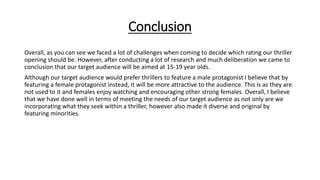 Conclusion
Overall, as you can see we faced a lot of challenges when coming to decide which rating our thriller
opening should be. However, after conducting a lot of research and much deliberation we came to
conclusion that our target audience will be aimed at 15-19 year olds.
Although our target audience would prefer thrillers to feature a male protagonist I believe that by
featuring a female protagonist instead, it will be more attractive to the audience. This is as they are
not used to it and females enjoy watching and encouraging other strong females. Overall, I believe
that we have done well in terms of meeting the needs of our target audience as not only are we
incorporating what they seek within a thriller, however also made it diverse and original by
featuring minorities.
 