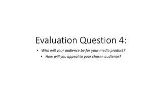 Evaluation Question 4:
• Who will your audience be for your media product?
• How will you appeal to your chosen audience?
 
