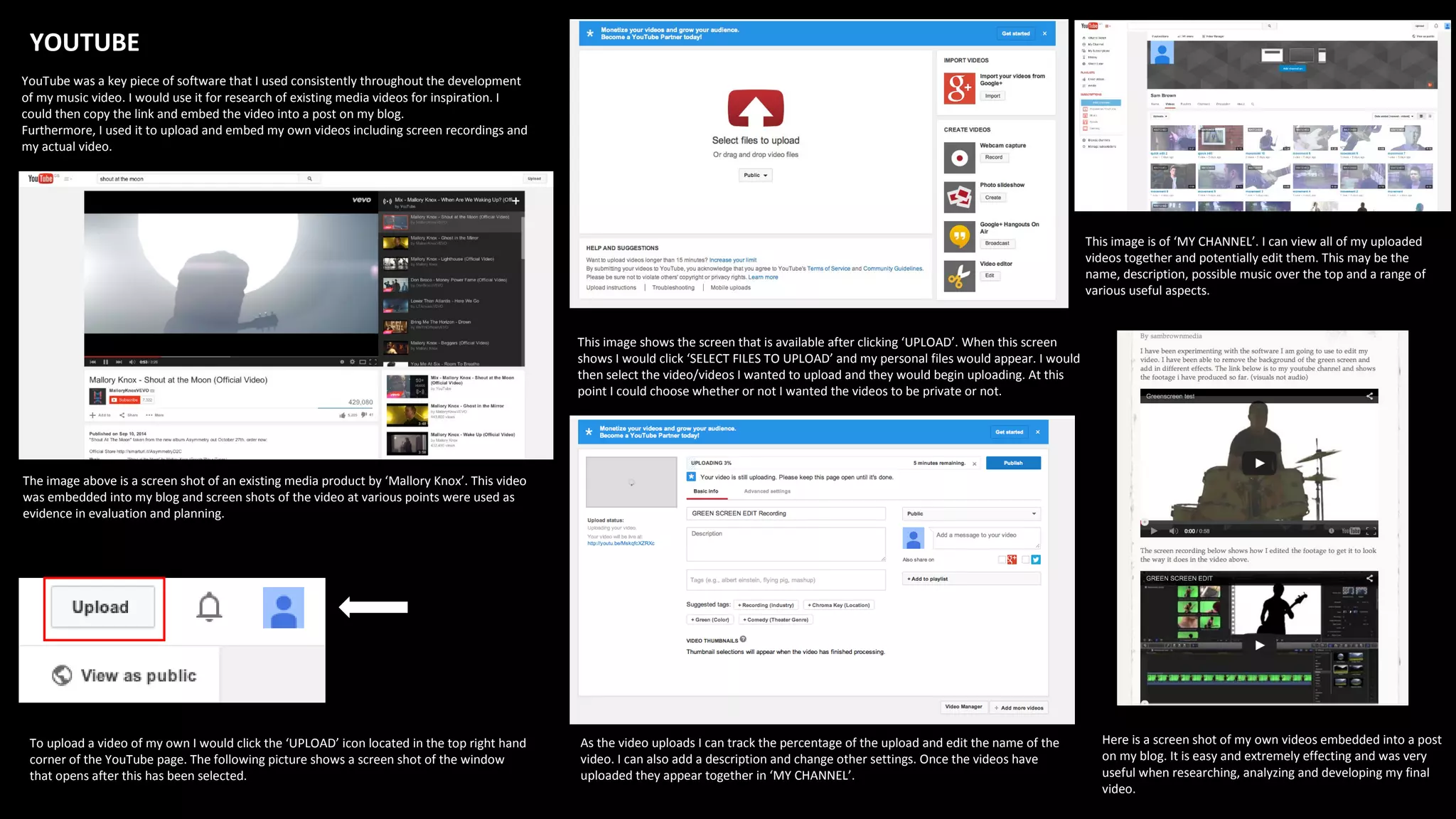 YOUTUBE
YouTube was a key piece of software that I used consistently throughout the development
of my music video. I would use it for research of existing media videos for inspiration. I
could then copy the link and embed the video into a post on my blog.
Furthermore, I used it to upload and embed my own videos including screen recordings and
my actual video.
The image above is a screen shot of an existing media product by ‘Mallory Knox’. This video
was embedded into my blog and screen shots of the video at various points were used as
evidence in evaluation and planning.
To upload a video of my own I would click the ‘UPLOAD’ icon located in the top right hand
corner of the YouTube page. The following picture shows a screen shot of the window
that opens after this has been selected.
This image shows the screen that is available after clicking ‘UPLOAD’. When this screen
shows I would click ‘SELECT FILES TO UPLOAD’ and my personal files would appear. I would
then select the video/videos I wanted to upload and they would begin uploading. At this
point I could choose whether or not I wanted the videos to be private or not.
As the video uploads I can track the percentage of the upload and edit the name of the
video. I can also add a description and change other settings. Once the videos have
uploaded they appear together in ‘MY CHANNEL’.
This image is of ‘MY CHANNEL’. I can view all of my uploaded
videos together and potentially edit them. This may be the
name, description, possible music over the top and a range of
various useful aspects.
Here is a screen shot of my own videos embedded into a post
on my blog. It is easy and extremely effecting and was very
useful when researching, analyzing and developing my final
video.
 