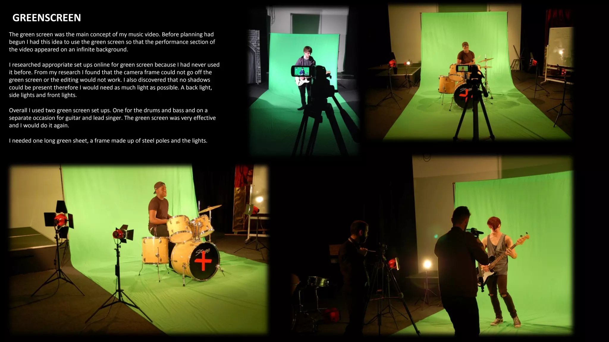 GREENSCREEN
The green screen was the main concept of my music video. Before planning had
begun I had this idea to use the green screen so that the performance section of
the video appeared on an infinite background.
I researched appropriate set ups online for green screen because I had never used
it before. From my research I found that the camera frame could not go off the
green screen or the editing would not work. I also discovered that no shadows
could be present therefore I would need as much light as possible. A back light,
side lights and front lights.
Overall I used two green screen set ups. One for the drums and bass and on a
separate occasion for guitar and lead singer. The green screen was very effective
and I would do it again.
I needed one long green sheet, a frame made up of steel poles and the lights.
 