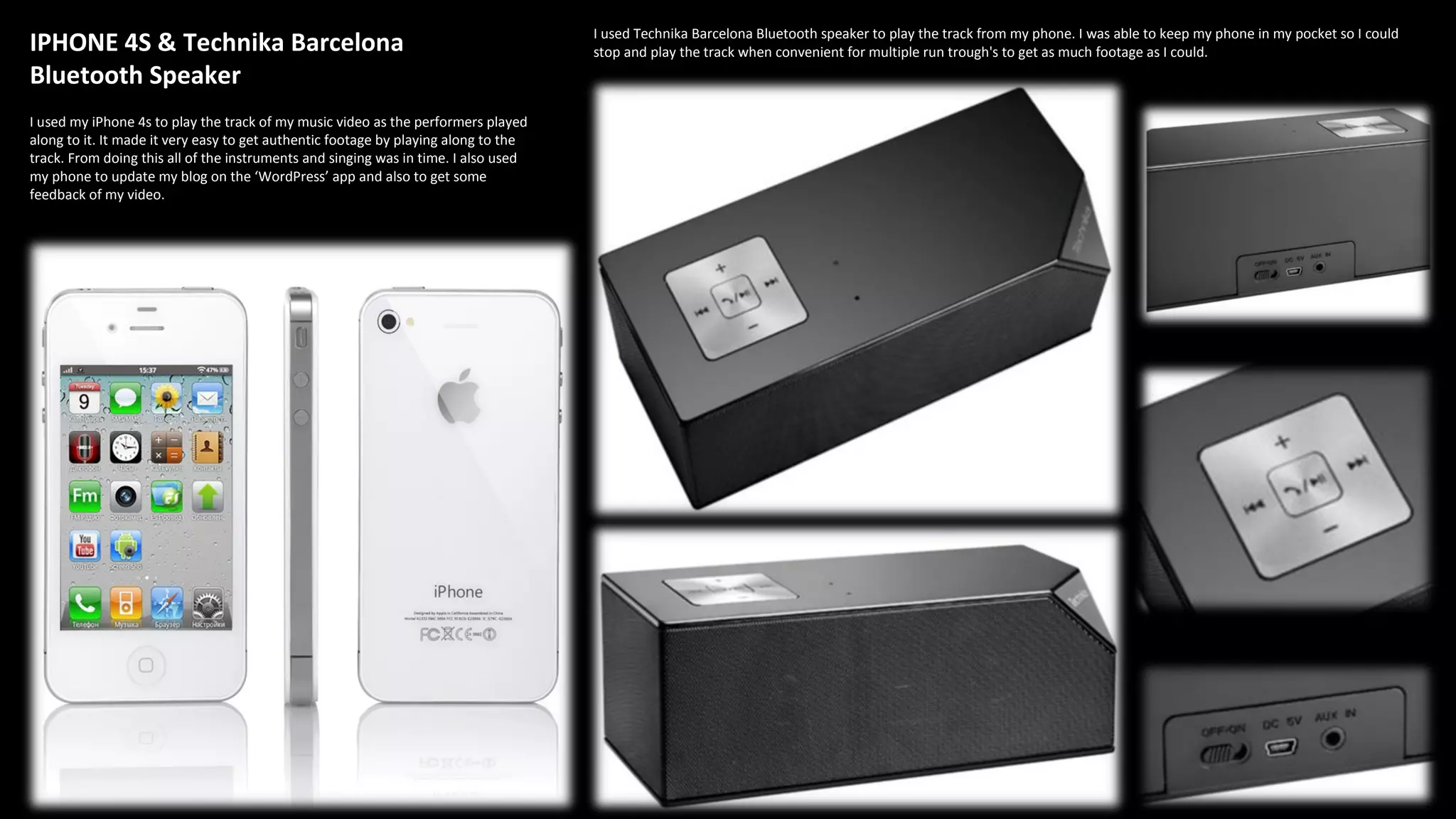 IPHONE 4S & Technika Barcelona
Bluetooth Speaker
I used my iPhone 4s to play the track of my music video as the performers played
along to it. It made it very easy to get authentic footage by playing along to the
track. From doing this all of the instruments and singing was in time. I also used
my phone to update my blog on the ‘WordPress’ app and also to get some
feedback of my video.
I used Technika Barcelona Bluetooth speaker to play the track from my phone. I was able to keep my phone in my pocket so I could
stop and play the track when convenient for multiple run trough's to get as much footage as I could.
 