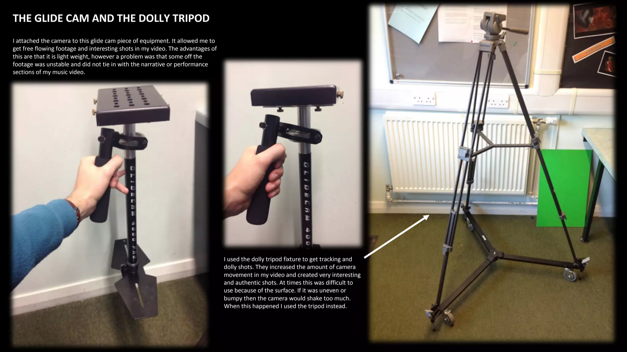 THE GLIDE CAM AND THE DOLLY TRIPOD
I attached the camera to this glide cam piece of equipment. It allowed me to
get free flowing footage and interesting shots in my video. The advantages of
this are that it is light weight, however a problem was that some off the
footage was unstable and did not tie in with the narrative or performance
sections of my music video.
I used the dolly tripod fixture to get tracking and
dolly shots. They increased the amount of camera
movement in my video and created very interesting
and authentic shots. At times this was difficult to
use because of the surface. If it was uneven or
bumpy then the camera would shake too much.
When this happened I used the tripod instead.
 