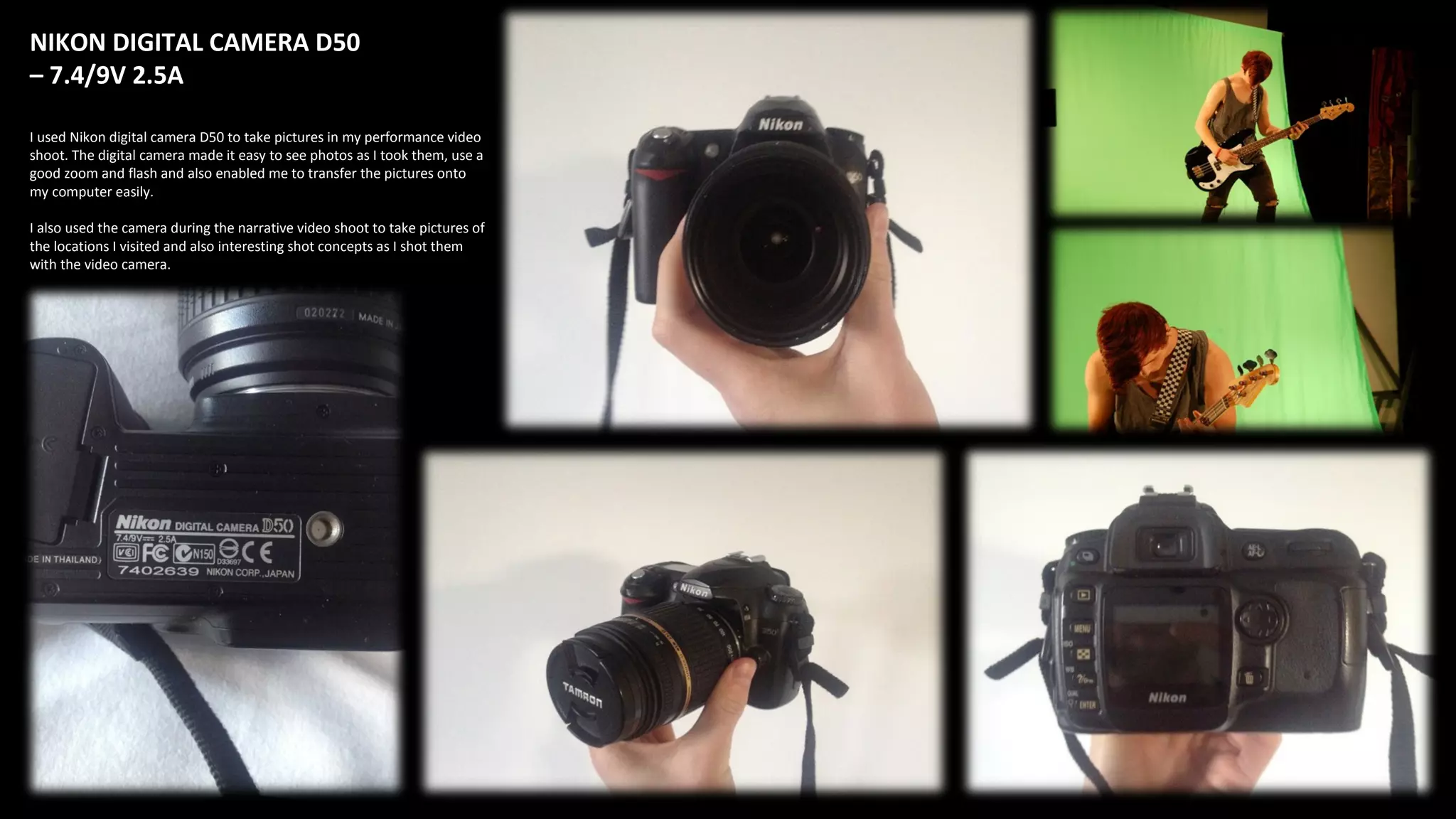 NIKON DIGITAL CAMERA D50
– 7.4/9V 2.5A
I used Nikon digital camera D50 to take pictures in my performance video
shoot. The digital camera made it easy to see photos as I took them, use a
good zoom and flash and also enabled me to transfer the pictures onto
my computer easily.
I also used the camera during the narrative video shoot to take pictures of
the locations I visited and also interesting shot concepts as I shot them
with the video camera.
 