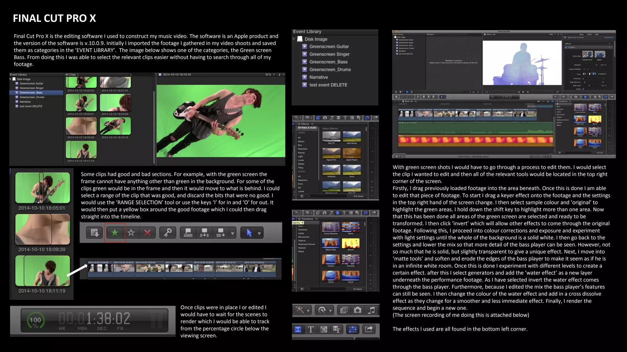 Some clips had good and bad sections. For example, with the green screen the
frame cannot have anything other than green in the background. For some of the
clips green would be in the frame and then it would move to what is behind. I could
select a range of the clip that was good, and discard the bits that were no good. I
would use the ‘RANGE SELECTION’ tool or use the keys ‘I’ for in and ‘O’ for out. It
would then put a yellow box around the good footage which I could then drag
straight into the timeline.
FINAL CUT PRO X
Final Cut Pro X is the editing software I used to construct my music video. The software is an Apple product and
the version of the software is v.10.0.9. Initially I imported the footage I gathered in my video shoots and saved
them as categories in the ‘EVENT LIBRARY’. The image below shows one of the categories, the Green screen
Bass. From doing this I was able to select the relevant clips easier without having to search through all of my
footage.
Once clips were in place I or edited I
would have to wait for the scenes to
render which I would be able to track
from the percentage circle below the
viewing screen.
With green screen shots I would have to go through a process to edit them. I would select
the clip I wanted to edit and then all of the relevant tools would be located in the top right
corner of the screen.
Firstly, I drag previously loaded footage into the area beneath. Once this is done I am able
to edit that piece of footage. To start I drag a keyer effect onto the footage and the settings
in the top right hand of the screen change. I then select sample colour and ‘original’ to
highlight the green areas. I hold down the shift key to highlight more than one area. Now
that this has been done all areas of the green screen are selected and ready to be
transformed. I then click ‘invert’ which will allow other effects to come through the original
footage. Following this, I proceed into colour corrections and exposure and experiment
with light settings until the whole of the background is a solid white. I then go back to the
settings and lower the mix so that more detail of the bass player can be seen. However, not
so much that he is solid, but slightly transparent to give a unique effect. Next, I move into
‘matte tools’ and soften and erode the edges of the bass player to make it seem as if he is
in an infinite white room. Once this is done I experiment with different levels to create a
certain effect. after this I select generators and add the ‘water effect’ as a new layer
underneath the performance footage. As I have selected invert the water effect comes
through the bass player. Furthermore, because I edited the mix the bass player’s features
can still be seen. I then change the colour of the water effect and add in a cross dissolve
effect as they change for a smoother and less immediate effect. Finally, I render the
sequence and begin a new one.
(The screen recording of me doing this is attached below)
The effects I used are all found in the bottom left corner.
 