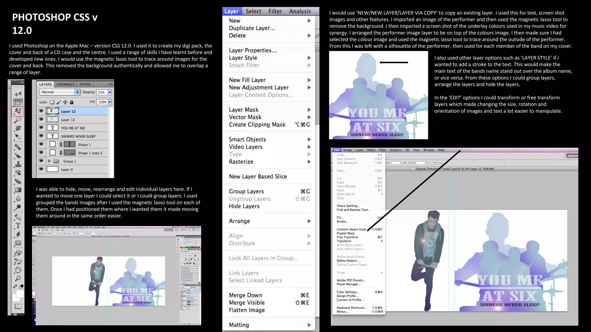 PHOTOSHOP CSS v
12.0
I used Photoshop on the Apple Mac – version CSS 12.0. I used it to create my digi pack, the
cover and back of a CD case and the centre. I used a range of skills I have learnt before and
developed new ones. I would use the magnetic lasso tool to trace around images for the
cover and back. This removed the background authentically and allowed me to overlap a
range of layer.
I was able to hide, move, rearrange and edit individual layers here. If I
wanted to move one layer I could select it or I could group layers. I used
grouped the bands images after I used the magnetic lasso tool on each of
them. Once I had positioned them where I wanted them it made moving
them around in the same order easier.
I would use ‘NEW/NEW LAYER/LAYER VIA COPY’ to copy an existing layer. I used this for text, screen shot
images and other features. I imported an image of the performer and then used the magnetic lasso tool to
remove the background. I then imported a screen shot of the underlay colours used in my music video for
synergy. I arranged the performer image layer to be on top of the colours image. I then made sure I had
selected the colour image and used the magnetic lasso tool to trace around the outside of the performer.
From this I was left with a silhouette of the performer, then used for each member of the band on my cover.
I also used other layer options such as ‘LAYER STYLE’ if I
wanted to add a stroke to the text. This would make the
main text of the bands name stand out over the album name,
or vice versa. From these options I could group layers,
arrange the layers and hide the layers.
In the ‘EDIT’ options I could transform or free transform
layers which made changing the size, rotation and
orientation of images and text a lot easier to manipulate.
 