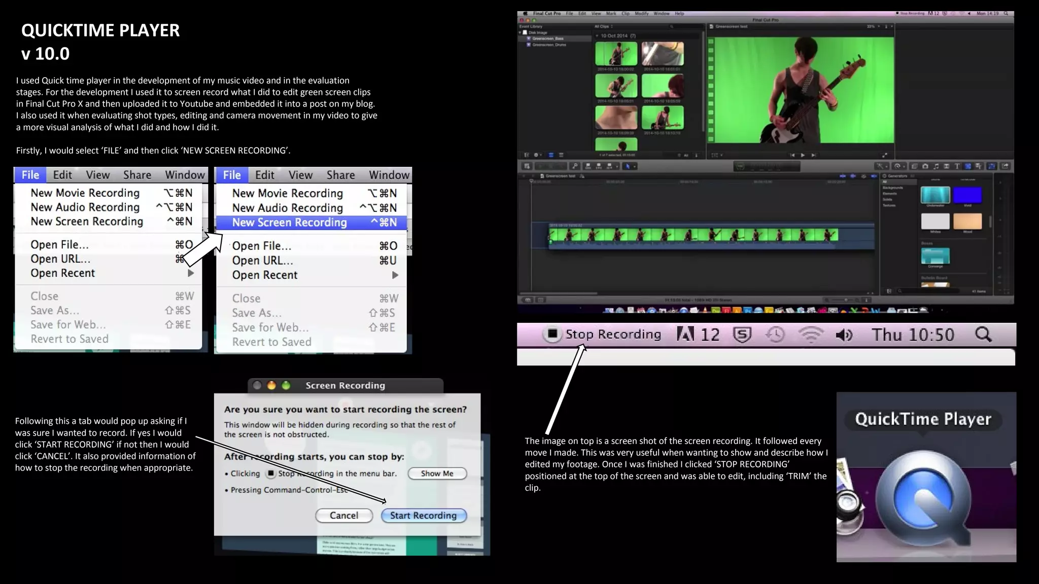 QUICKTIME PLAYER
v 10.0
I used Quick time player in the development of my music video and in the evaluation
stages. For the development I used it to screen record what I did to edit green screen clips
in Final Cut Pro X and then uploaded it to Youtube and embedded it into a post on my blog.
I also used it when evaluating shot types, editing and camera movement in my video to give
a more visual analysis of what I did and how I did it.
Firstly, I would select ‘FILE’ and then click ‘NEW SCREEN RECORDING’.
Following this a tab would pop up asking if I
was sure I wanted to record. If yes I would
click ‘START RECORDING’ if not then I would
click ‘CANCEL’. It also provided information of
how to stop the recording when appropriate.
The image on top is a screen shot of the screen recording. It followed every
move I made. This was very useful when wanting to show and describe how I
edited my footage. Once I was finished I clicked ‘STOP RECORDING’
positioned at the top of the screen and was able to edit, including ‘TRIM’ the
clip.
 
