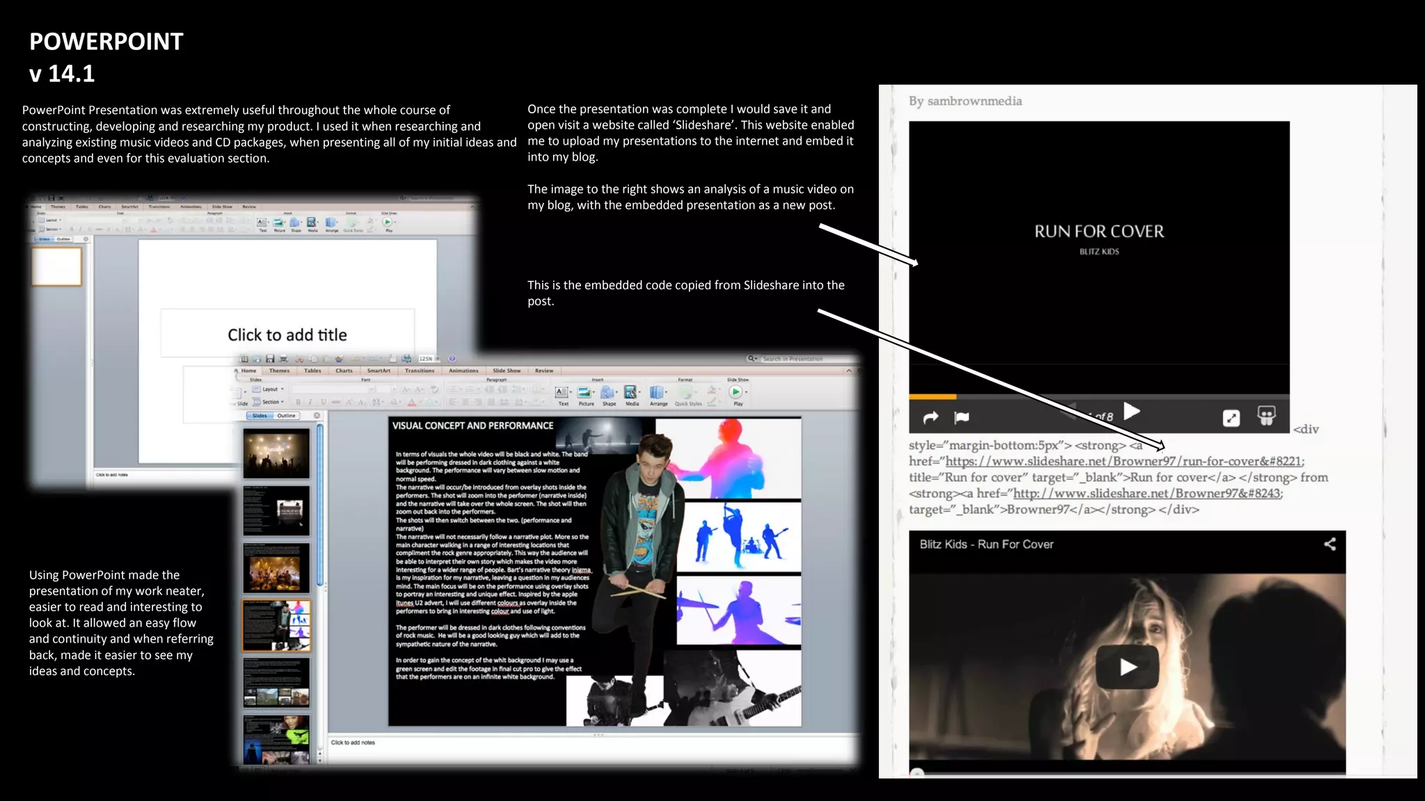 POWERPOINT
v 14.1
PowerPoint Presentation was extremely useful throughout the whole course of
constructing, developing and researching my product. I used it when researching and
analyzing existing music videos and CD packages, when presenting all of my initial ideas and
concepts and even for this evaluation section.
Using PowerPoint made the
presentation of my work neater,
easier to read and interesting to
look at. It allowed an easy flow
and continuity and when referring
back, made it easier to see my
ideas and concepts.
Once the presentation was complete I would save it and
open visit a website called ‘Slideshare’. This website enabled
me to upload my presentations to the internet and embed it
into my blog.
The image to the right shows an analysis of a music video on
my blog, with the embedded presentation as a new post.
This is the embedded code copied from Slideshare into the
post.
 