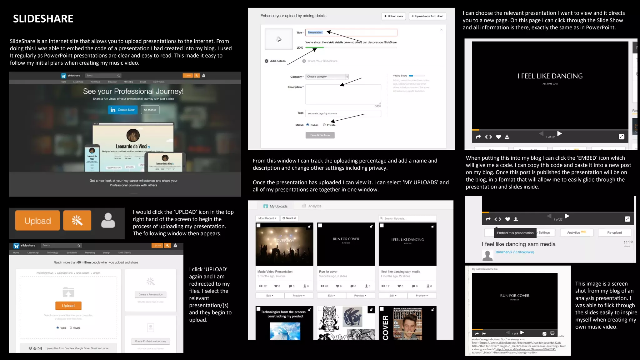 SLIDESHARE
SlideShare is an internet site that allows you to upload presentations to the internet. From
doing this I was able to embed the code of a presentation I had created into my blog. I used
It regularly as PowerPoint presentations are clear and easy to read. This made it easy to
follow my initial plans when creating my music video.
I would click the ‘UPLOAD’ icon in the top
right hand of the screen to begin the
process of uploading my presentation.
The following window then appears.
I click ‘UPLOAD’
again and I am
redirected to my
files. I select the
relevant
presentation/(s)
and they begin to
upload.
From this window I can track the uploading percentage and add a name and
description and change other settings including privacy.
Once the presentation has uploaded I can view it. I can select ‘MY UPLOADS’ and
all of my presentations are together in one window.
I can choose the relevant presentation I want to view and it directs
you to a new page. On this page I can click through the Slide Show
and all information is there, exactly the same as in PowerPoint.
When putting this into my blog I can click the ‘EMBED’ icon which
will give me a code. I can copy this code and paste it into a new post
on my blog. Once this post is published the presentation will be on
the blog, in a format that will allow me to easily glide through the
presentation and slides inside.
This image is a screen
shot from my blog of an
analysis presentation. I
was able to flick through
the slides easily to inspire
myself when creating my
own music video.
 