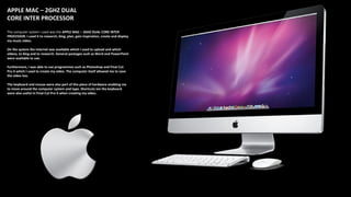 APPLE MAC – 2GHZ DUAL
CORE INTER PROCESSOR
The computer system I used was the APPLE MAC – 2GHZ DUAL CORE INTER
PROCESSOR. I used it to research, blog, plan, gain inspiration, create and display
my music video.
On the system the internet was available which I used to upload and which
videos, to blog and to research. General packages such as Word and PowerPoint
were available to use.
Furthermore, I was able to use programmes such as Photoshop and Final Cut
Pro X which I used to create my video. The computer itself allowed me to save
the video too.
The keyboard and mouse were also part of this piece of hardware enabling me
to move around the computer system and type. Shortcuts ion the keyboard
were also useful in Final Cut Pro X when creating my video.
 