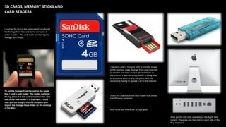 SD CARDS, MEMORY STICKS AND
CARD READERS
I used an SD card in the camera and transferred
the footage from the card to my computer in
order to edit it. The card made transferring the
footage very simple.
To get the footage from the card to the Apple
Mac I used a card reader. The reader works by
having a slot that the card is inserted into. One
end of the card reader is a USB input. I could
then put this straight into the computer and
import the footage into a folder on the desktop
of the Mac.
I regularly used a memory stick to transfer images
in the planning stage, footage from one computer
to another and even analysis presentations or
documents. It was extremely useful in being able
to access my work on any computer, without
necessarily having to upload it all to the internet.
This is the USB end of the card reader that allows
it to fit into a computer.
Here is the slot where the SD card goes.
Here are the USB slots available on the Apple Mac
system. There are also two slots on each side of the
Mac keyboard.
 