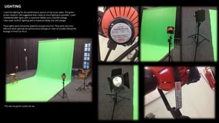 LIGHTING
I used this lighting for the performance section of my music video. The green
screen research I did suggested that I need as much lighting as possible. I used
‘VARIBEAM 800’ lights with a maximum 800W and a 220/240 voltage.
I also used ‘LILIPUT’ lighting with a maximum 650w and 240 voltage.
These lights were extremely powerful and got very hot. They were also very
effective when gaining the performance footage as I had no trouble editing the
footage in Final Cut Pro X.
This was my green screen set up.
 