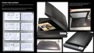 EPSON V300 SCANNER
I used the Epson V300 Scanner to scan in storyboards, shot concepts and other
plans.
By scanning in the written work I had produced made it a lot easier to get the
images onto my blog. The image below is on that I scanned.
I could see my shot concepts and narrative plan next
to other research making the video shoots and
planning of my video much easier.
 