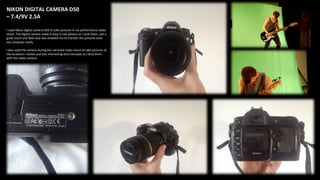 NIKON DIGITAL CAMERA D50
– 7.4/9V 2.5A
I used Nikon digital camera D50 to take pictures in my performance video
shoot. The digital camera made it easy to see photos as I took them, use a
good zoom and flash and also enabled me to transfer the pictures onto
my computer easily.
I also used the camera during the narrative video shoot to take pictures of
the locations I visited and also interesting shot concepts as I shot them
with the video camera.
 