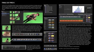 Some clips had good and bad sections. For example, with the green screen the
frame cannot have anything other than green in the background. For some of the
clips green would be in the frame and then it would move to what is behind. I could
select a range of the clip that was good, and discard the bits that were no good. I
would use the ‘RANGE SELECTION’ tool or use the keys ‘I’ for in and ‘O’ for out. It
would then put a yellow box around the good footage which I could then drag
straight into the timeline.
FINAL CUT PRO X
Final Cut Pro X is the editing software I used to construct my music video. The software is an Apple product and
the version of the software is v.10.0.9. Initially I imported the footage I gathered in my video shoots and saved
them as categories in the ‘EVENT LIBRARY’. The image below shows one of the categories, the Green screen
Bass. From doing this I was able to select the relevant clips easier without having to search through all of my
footage.
Once clips were in place I or edited I
would have to wait for the scenes to
render which I would be able to track
from the percentage circle below the
viewing screen.
With green screen shots I would have to go through a process to edit them. I would select
the clip I wanted to edit and then all of the relevant tools would be located in the top right
corner of the screen.
Firstly, I drag previously loaded footage into the area beneath. Once this is done I am able
to edit that piece of footage. To start I drag a keyer effect onto the footage and the settings
in the top right hand of the screen change. I then select sample colour and ‘original’ to
highlight the green areas. I hold down the shift key to highlight more than one area. Now
that this has been done all areas of the green screen are selected and ready to be
transformed. I then click ‘invert’ which will allow other effects to come through the original
footage. Following this, I proceed into colour corrections and exposure and experiment
with light settings until the whole of the background is a solid white. I then go back to the
settings and lower the mix so that more detail of the bass player can be seen. However, not
so much that he is solid, but slightly transparent to give a unique effect. Next, I move into
‘matte tools’ and soften and erode the edges of the bass player to make it seem as if he is
in an infinite white room. Once this is done I experiment with different levels to create a
certain effect. after this I select generators and add the ‘water effect’ as a new layer
underneath the performance footage. As I have selected invert the water effect comes
through the bass player. Furthermore, because I edited the mix the bass player’s features
can still be seen. I then change the colour of the water effect and add in a cross dissolve
effect as they change for a smoother and less immediate effect. Finally, I render the
sequence and begin a new one.
(The screen recording of me doing this is attached below)
The effects I used are all found in the bottom left corner.
 