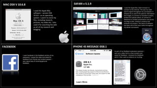 MAC OSX V 10.6.8
I used the Apple Mac
software – version OSX
10.6.8 – as an operating
system. I used it to store my
files, including research,
pictures, my video etc. I also
used it for searching the web
as art of my research and
blogging.
SAFARI v 5.1.9
I used the Apple Mac Safari browser to
connect to the internet. This was my main
search engine throughout my coursework. It
allowed me to search the web for information
and images, to connect to Youtube to watch,
embed and upload videos, to connect to
Slideshare to embed presentation and access
my blog to plan, research, produce and
evaluate my product. This piece of software
has been one of the most useful throughout
my whole coursework.
FACEBOOK IPHONE 4S MESSAGE i0S8.1
I used Facebook in the feedback section of my
evaluation. I posed the video and asked for
feedback from friends and random people. I
was a good way of receiving genuine
feedback.
As part of my feedback evaluation question I
sent out y video link to a few contacts and
asked for feedback. I received this feedback
which I then used as evidence on my blog.
 