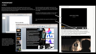 POWERPOINT
v 14.1
PowerPoint Presentation was extremely useful throughout the whole course of
constructing, developing and researching my product. I used it when researching and
analyzing existing music videos and CD packages, when presenting all of my initial ideas and
concepts and even for this evaluation section.
Using PowerPoint made the
presentation of my work neater,
easier to read and interesting to
look at. It allowed an easy flow
and continuity and when referring
back, made it easier to see my
ideas and concepts.
Once the presentation was complete I would save it and
open visit a website called ‘Slideshare’. This website enabled
me to upload my presentations to the internet and embed it
into my blog.
The image to the right shows an analysis of a music video on
my blog, with the embedded presentation as a new post.
This is the embedded code copied from Slideshare into the
post.
 