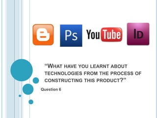 “WHAT HAVE YOU LEARNT ABOUT
 TECHNOLOGIES FROM THE PROCESS OF
 CONSTRUCTING THIS PRODUCT?”
Question 6
 
