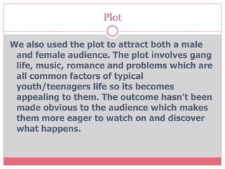 Plot

We also used the plot to attract both a male
 and female audience. The plot involves gang
 life, music, romance and problems which are
 all common factors of typical
 youth/teenagers life so its becomes
 appealing to them. The outcome hasn’t been
 made obvious to the audience which makes
 them more eager to watch on and discover
 what happens.
 