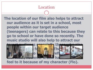 Location

The location of our film also helps to attract
 our audience as it is set in a school, most
 people within our target audience
 (teenagers) can relate to this because they
 go to school or have done so recently. The
 music studio will also help to attract our
 target audience especially those who also
 have a passion for music. The location has
 an urban feel to it, this is reflected by Ali's
 character, however it also has a suburban
 feel to it because of my character (Flo).
 