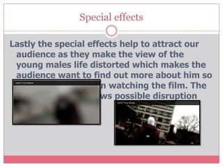 Special effects

Lastly the special effects help to attract our
 audience as they make the view of the
 young males life distorted which makes the
 audience want to find out more about him so
 will want to carry on watching the film. The
 blur also foreshadows possible disruption
 later on in the film.
 
