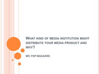 WHAT KIND OF MEDIA INSTITUTION MIGHT
DISTRIBUTE YOUR MEDIA PRODUCT AND
WHY?

MR. POP MAGAZINE
 