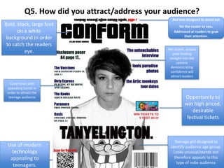 Q5. How did you attract/address your audience?
Cover lines with
appealing bands in
order to attract the
teenage audience Opportunity to
win high priced,
desirable
festival tickets
Bold, black, large font
on a white
background in order
to catch the readers
eye.
Red text designed to stand out
for the reader to see.
Addressed at readers to grab
their attention.
Use of modern
technology
appealing to
teenagers.
Teenage girl designed to
identify audience age group.
Looks unusual/stands out
therefore appeals to this
type of indie audience
Her stylish, unique
pose looking
straight into the
camera
demonstrating
confidence will
attract readers
 