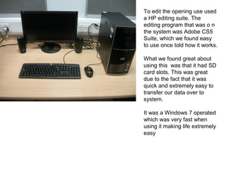 To edit the opening use used
a HP editing suite. The
editing program that was o n
the system was Adobe CS5
Suite, which we found easy
to use once told how it works.
What we found great about
using this was that it had SD
card slots. This was great
due to the fact that it was
quick and extremely easy to
transfer our data over to
system.
It was a Windows 7 operated
which was very fast when
using it making life extremely
easy
 