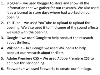 1. Blogger – we used Blogger to store and show all the
information that we gather for our research. We also used
it as a journal to store days where had worked on our
opening.
2. YouTube – we used YouTube to upload to upload the
opening. We also used it to find some of the sound effects
we used with the opening.
3. Google – we used Google to help conduct the research
about thrillers.
4. Wikipedia – like Google we used Wikipedia to help
conduct our research about thrillers.
5. Adobe Premiere CS5 – We used Adobe Premiere CS5 to
edit our thriller opening.
6. Fireworks – we used Fireworks to create our film logo.
 
