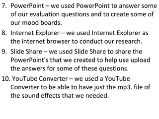 7. PowerPoint – we used PowerPoint to answer some
of our evaluation questions and to create some of
our mood boards.
8. Internet Explorer – we used Internet Explorer as
the internet browser to conduct our research.
9. Slide Share – we used Slide Share to share the
PowerPoint's that we created to help use upload
the answers for some of these questions.
10. YouTube Converter – we used a YouTube
Converter to be able to have just the mp3. file of
the sound effects that we needed.
 