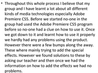 • Throughout this whole process I believe that my
group and I have learnt a lot about all different
kinds of media technologies especially Adobe
Premiere CS5. Before we started no-one in the
group had used the Adobe Premiere CS5 program
before so no-one had a clue on how to use it. Once
we got down to it and learnt how to use it properly
we hardly had any problems using the product.
However there were a few bumps along the away.
These where mainly trying to add the special
effects. However we found solutions to these by
asking our teacher and then once we had the
information on how to add the effects we had no
problems.
 