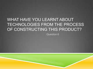 WHAT HAVE YOU LEARNT ABOUT
TECHNOLOGIES FROM THE PROCESS
OF CONSTRUCTING THIS PRODUCT?
Question 6

 
