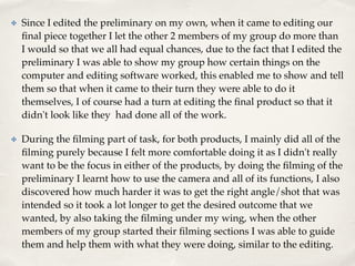 ✤ Since I edited the preliminary on my own, when it came to editing our
ﬁnal piece together I let the other 2 members of my group do more than
I would so that we all had equal chances, due to the fact that I edited the
preliminary I was able to show my group how certain things on the
computer and editing software worked, this enabled me to show and tell
them so that when it came to their turn they were able to do it
themselves, I of course had a turn at editing the ﬁnal product so that it
didn't look like they had done all of the work. !
✤ During the ﬁlming part of task, for both products, I mainly did all of the
ﬁlming purely because I felt more comfortable doing it as I didn't really
want to be the focus in either of the products, by doing the ﬁlming of the
preliminary I learnt how to use the camera and all of its functions, I also
discovered how much harder it was to get the right angle/shot that was
intended so it took a lot longer to get the desired outcome that we
wanted, by also taking the ﬁlming under my wing, when the other
members of my group started their ﬁlming sections I was able to guide
them and help them with what they were doing, similar to the editing.
 