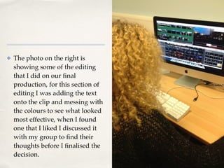 01
✤ The photo on the right is
showing some of the editing
that I did on our ﬁnal
production, for this section of
editing I was adding the text
onto the clip and messing with
the colours to see what looked
most effective, when I found
one that I liked I discussed it
with my group to ﬁnd their
thoughts before I ﬁnalised the
decision.
 