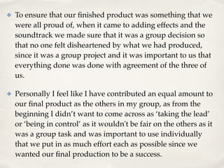 ✤ To ensure that our ﬁnished product was something that we
were all proud of, when it came to adding effects and the
soundtrack we made sure that it was a group decision so
that no one felt disheartened by what we had produced,
since it was a group project and it was important to us that
everything done was done with agreement of the three of
us. !
✤ Personally I feel like I have contributed an equal amount to
our ﬁnal product as the others in my group, as from the
beginning I didn’t want to come across as ‘taking the lead’
or ‘being in control’ as it wouldn't be fair on the others as it
was a group task and was important to use individually
that we put in as much effort each as possible since we
wanted our ﬁnal production to be a success.
 