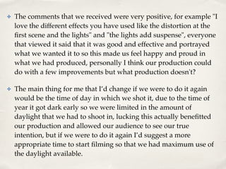 ✤ The comments that we received were very positive, for example "I
love the different effects you have used like the distortion at the
ﬁrst scene and the lights" and "the lights add suspense", everyone
that viewed it said that it was good and effective and portrayed
what we wanted it to so this made us feel happy and proud in
what we had produced, personally I think our production could
do with a few improvements but what production doesn't? !
✤ The main thing for me that I’d change if we were to do it again
would be the time of day in which we shot it, due to the time of
year it got dark early so we were limited in the amount of
daylight that we had to shoot in, lucking this actually beneﬁtted
our production and allowed our audience to see our true
intention, but if we were to do it again I’d suggest a more
appropriate time to start ﬁlming so that we had maximum use of
the daylight available.
 