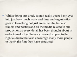 ✤ Whilst doing our production it really opened my eyes
into just how much work and time and organisation
goes in to making not just an entire ﬁlm but also
trailers and posters and all the media related to one
production as every detail has been thought about in
order to make the ﬁlm a success and appeal to the
right audience but also encourage many more people
to watch the ﬁlm they have produced.
 