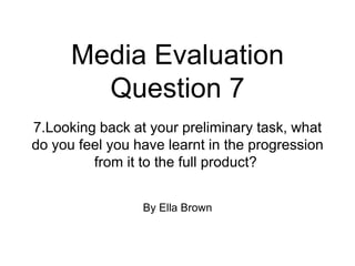 Media Evaluation
Question 7
By Ella Brown
7.Looking back at your preliminary task, what
do you feel you have learnt in the progression
from it to the full product?
 