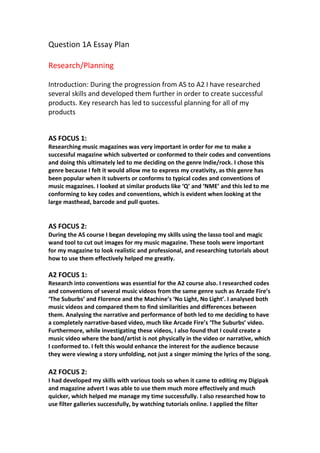 Question 1A Essay Plan
Research/Planning
Introduction: During the progression from AS to A2 I have researched
several skills and developed them further in order to create successful
products. Key research has led to successful planning for all of my
products
AS FOCUS 1:
Researching music magazines was very important in order for me to make a
successful magazine which subverted or conformed to their codes and conventions
and doing this ultimately led to me deciding on the genre Indie/rock. I chose this
genre because I felt it would allow me to express my creativity, as this genre has
been popular when it subverts or conforms to typical codes and conventions of
music magazines. I looked at similar products like ‘Q’ and ‘NME’ and this led to me
conforming to key codes and conventions, which is evident when looking at the
large masthead, barcode and pull quotes.
AS FOCUS 2:
During the AS course I began developing my skills using the lasso tool and magic
wand tool to cut out images for my music magazine. These tools were important
for my magazine to look realistic and professional, and researching tutorials about
how to use them effectively helped me greatly.
A2 FOCUS 1:
Research into conventions was essential for the A2 course also. I researched codes
and conventions of several music videos from the same genre such as Arcade Fire’s
‘The Suburbs’ and Florence and the Machine’s ‘No Light, No Light’. I analysed both
music videos and compared them to find similarities and differences between
them. Analysing the narrative and performance of both led to me deciding to have
a completely narrative-based video, much like Arcade Fire’s ‘The Suburbs’ video.
Furthermore, while investigating these videos, I also found that I could create a
music video where the band/artist is not physically in the video or narrative, which
I conformed to. I felt this would enhance the interest for the audience because
they were viewing a story unfolding, not just a singer miming the lyrics of the song.
A2 FOCUS 2:
I had developed my skills with various tools so when it came to editing my Digipak
and magazine advert I was able to use them much more effectively and much
quicker, which helped me manage my time successfully. I also researched how to
use filter galleries successfully, by watching tutorials online. I applied the filter
 