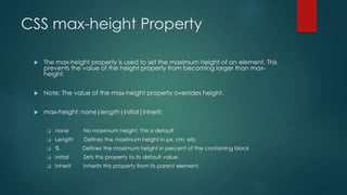 CSS max-height Property
 The max-height property is used to set the maximum height of an element. This
prevents the value of the height property from becoming larger than max-
height.
 Note: The value of the max-height property overrides height.
 max-height: none|length|initial|inherit;
 none No maximum height. This is default
 Length Defines the maximum height in px, cm, etc
 % Defines the maximum height in percent of the containing block
 initial Sets this property to its default value.
 inherit Inherits this property from its parent element.
 