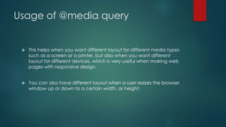 Usage of @media query
 This helps when you want different layout for different media types
such as a screen or a printer, but also when you want different
layout for different devices, which is very useful when making web
pages with responsive design.
 You can also have different layout when a user resizes the browser
window up or down to a certain width, or height.
 