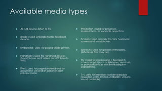 Available media types
 All : All devices listen to this
 Braille : Used for braille tactile feedback
devices.
 Embossed : Used for paged braille printers.
 Handheld : Used for handheld devices
(Smartphones and tablets do NOT listen to
this!).
 Print : Used for paged material and for
documents viewed on screen in print
preview mode.
 Projection : Used for projected
presentations, for example projectors.
 Screen : Used primarily for color computer
screens and smartphones.
 Speech : Used for speech synthesizers..
(Whatever that may be)
 Tty : Used for media using a fixed-pitch
character grid (such as teletypes, terminals,
or portable devices with limited display
capabilities).
 Tv : Used for television-type devices (low
resolution, color, limited-scrollability screens,
sound available).
 
