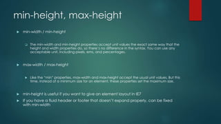 min-height, max-height
 min-width / min-height
 The min-width and min-height properties accept unit values the exact same way that the
height and width properties do, so there’s no difference in the syntax. You can use any
acceptable unit, including pixels, ems, and percentages.
 max-width / max-height
 Like the “min” properties, max-width and max-height accept the usual unit values. But this
time, instead of a minimum size for an element, these properties set the maximum size.
 min-height is useful if you want to give an element layout in IE7
 If you have a fluid header or footer that doesn’t expand properly, can be fixed
with min-width
 