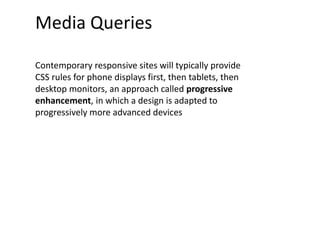 Media Queries
Contemporary responsive sites will typically provide
CSS rules for phone displays first, then tablets, then
desktop monitors, an approach called progressive
enhancement, in which a design is adapted to
progressively more advanced devices
 