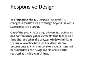 Responsive Design
In a responsive design, the page “responds” to
changes in the browser size that go beyond the width
scaling of a liquid layout.
One of the problems of a liquid layout is that images
and horizontal navigation elements tend to take up a
fixed size, and when the browser window shrinks to
the size of a mobile browser, liquid layouts can
become unusable. In a responsive layout, images will
be scaled down and navigation elements will be
replaced as the browser shrinks,
 