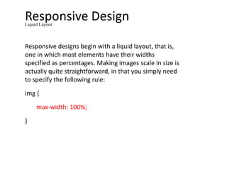Responsive Design
Responsive designs begin with a liquid layout, that is,
one in which most elements have their widths
specified as percentages. Making images scale in size is
actually quite straightforward, in that you simply need
to specify the following rule:
img {
max-width: 100%;
}
Liquid Layout
 