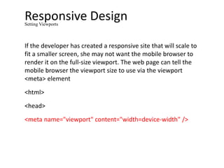 Responsive Design
If the developer has created a responsive site that will scale to
fit a smaller screen, she may not want the mobile browser to
render it on the full-size viewport. The web page can tell the
mobile browser the viewport size to use via the viewport
<meta> element
<html>
<head>
<meta name="viewport" content="width=device-width" />
Setting Viewports
 