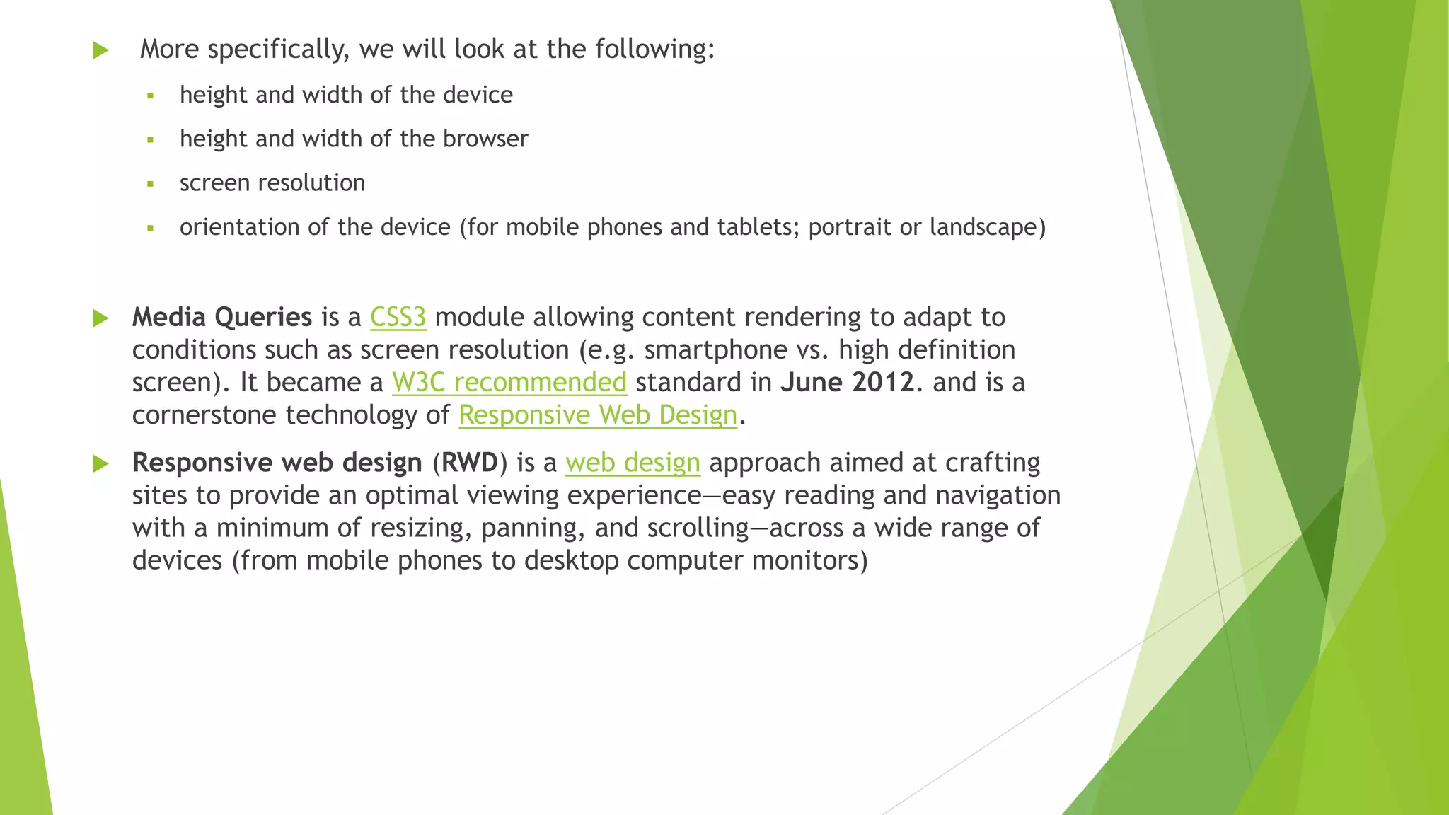  More specifically, we will look at the following:
 height and width of the device
 height and width of the browser
 screen resolution
 orientation of the device (for mobile phones and tablets; portrait or landscape)
 Media Queries is a CSS3 module allowing content rendering to adapt to
conditions such as screen resolution (e.g. smartphone vs. high definition
screen). It became a W3C recommended standard in June 2012. and is a
cornerstone technology of Responsive Web Design.
 Responsive web design (RWD) is a web design approach aimed at crafting
sites to provide an optimal viewing experience—easy reading and navigation
with a minimum of resizing, panning, and scrolling—across a wide range of
devices (from mobile phones to desktop computer monitors)
 