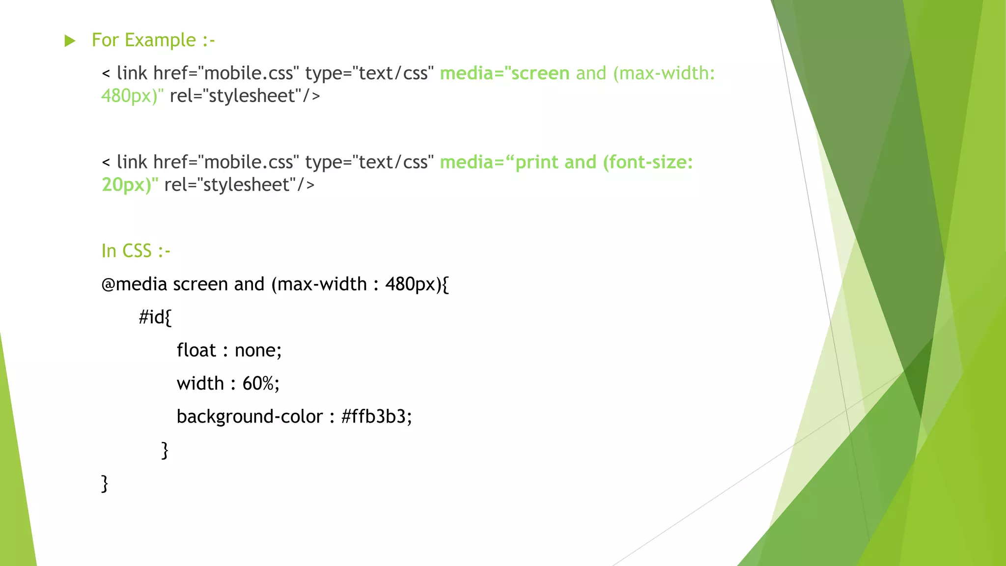  For Example :-
< link href="mobile.css" type="text/css" media="screen and (max-width:
480px)" rel="stylesheet"/>
< link href="mobile.css" type="text/css" media=“print and (font-size:
20px)" rel="stylesheet"/>
In CSS :-
@media screen and (max-width : 480px){
#id{
float : none;
width : 60%;
background-color : #ffb3b3;
}
}
 